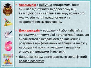 • Акалькулія є набутим синдромом. Вона
виникає в дитячому та дорослому віці
внаслідок різних впливів на кору головного
мозку, або на тлі психологічних та
неврологічних захворювань.
• Дискалькулія – вроджений або набутий в
ранньому дитячому віці патологічний стан, що
виражається в нездатності до вивчення і
розуміння арифметичних операцій, а також у
нерозумінні поняття «число», і невміння
оперувати цифрами і числами.
• Даний синдром розглядають як специфічний
розлад розвитку.
 