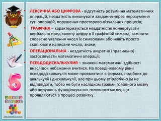 • ЛЕКСИЧНА АБО ЦИФРОВА - відсутність розуміння математичних
операцій, нездатність виконувати завдання через нерозуміння
суті операцій, порушення просторово-візуальних процесів;
• ГРАФІЧНА - характеризується нездатністю конвертувати
вербально пред'явлену цифру в її графічний символ, замінити
словесне уявлення чисел їх символами або навіть просто
скопіювати написане число, знаки;
• ОПЕРАЦІОНАЛЬНА - нездатність акуратно (правильно)
застосовувати математичні операції;
• ПСЕВДОДИСКАЛЬКУЛИЯ – знижені математичні здібності
внаслідок небажання вчитися. На поведінковому рівні
псевдодіскалькулія може проявлятися в формах, подібних до
акалькулії і дискалькулії, але при цьому етіологічно їм не
відповідати, тобто не бути наслідком травми головного мозку
або порушень функціонування головного мозку, що
проявляються в процесі розвитку.
 