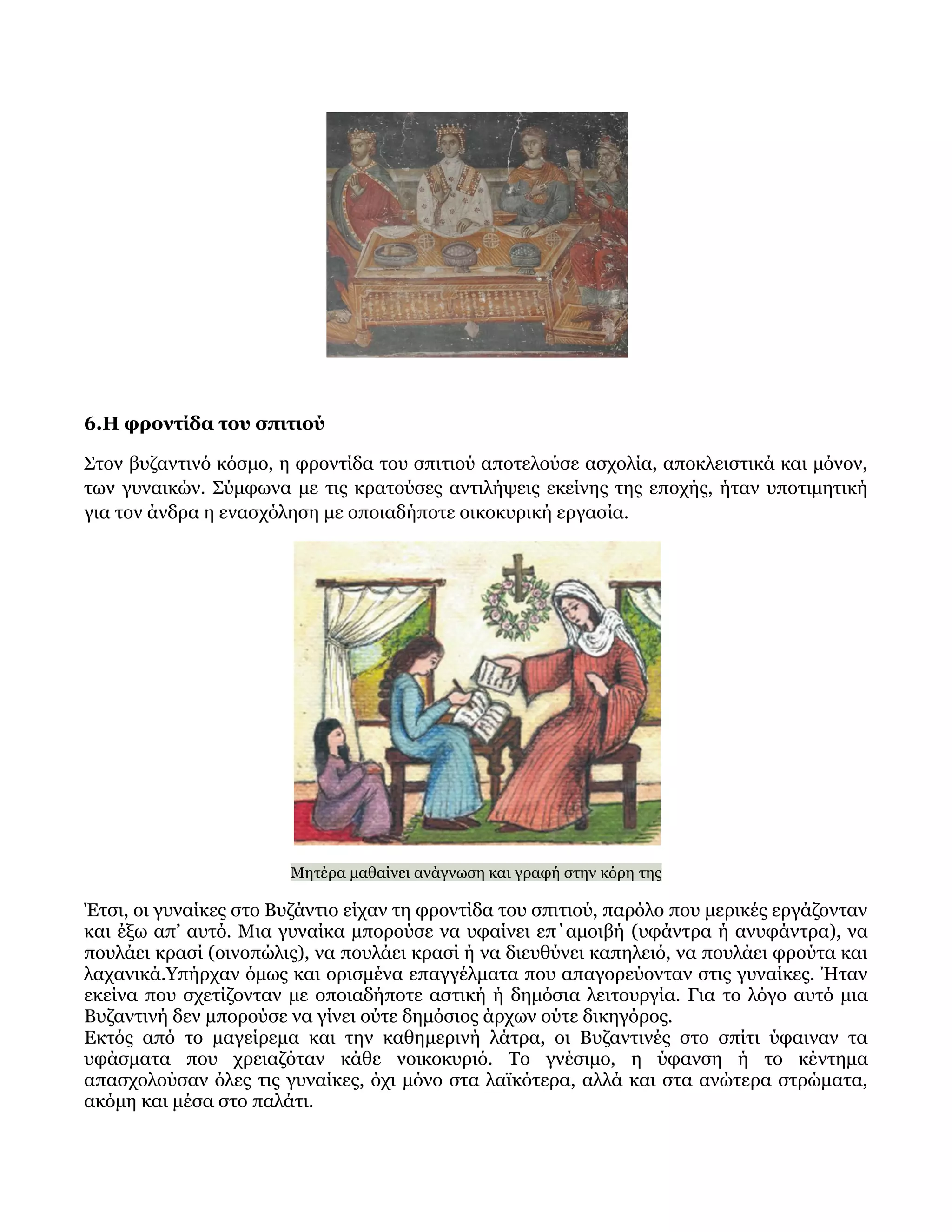 6.Η φροντίδα του σπιτιού
Στον βυζαντινό κόσμο, η φροντίδα του σπιτιού αποτελούσε ασχολία, αποκλειστικά και μόνον,
των γυναικών. Σύμφωνα με τις κρατούσες αντιλήψεις εκείνης της εποχής, ήταν υποτιμητική
για τον άνδρα η ενασχόληση με οποιαδήποτε οικοκυρική εργασία.
Μητέρα μαθαίνει ανάγνωση και γραφή στην κόρη της
Έτσι, οι γυναίκες στο Βυζάντιο είχαν τη φροντίδα του σπιτιού, παρόλο που μερικές εργάζονταν
και έξω απ’ αυτό. Μια γυναίκα μπορούσε να υφαίνει επ΄αμοιβή (υφάντρα ή ανυφάντρα), να
πουλάει κρασί (οινοπώλις), να πουλάει κρασί ή να διευθύνει καπηλειό, να πουλάει φρούτα και
λαχανικά.Υπήρχαν όμως και ορισμένα επαγγέλματα που απαγορεύονταν στις γυναίκες. Ήταν
εκείνα που σχετίζονταν με οποιαδήποτε αστική ή δημόσια λειτουργία. Για το λόγο αυτό μια
Βυζαντινή δεν μπορούσε να γίνει ούτε δημόσιος άρχων ούτε δικηγόρος.
Εκτός από το μαγείρεμα και την καθημερινή λάτρα, οι Βυζαντινές στο σπίτι ύφαιναν τα
υφάσματα που χρειαζόταν κάθε νοικοκυριό. Το γνέσιμο, η ύφανση ή το κέντημα
απασχολούσαν όλες τις γυναίκες, όχι μόνο στα λαϊκότερα, αλλά και στα ανώτερα στρώματα,
ακόμη και μέσα στο παλάτι.
 