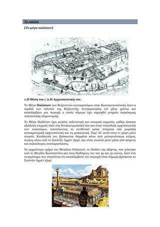 Το παλάτι
[Το μέγα παλάτιον]
1.Η Θέση του./ 2.Η Αρχιτεκτονική του.
Το Μέγα Παλάτιον των Βυζαντινών αυτοκρατόρων στην Κωνσταντινούπολη ήταν η
καρδιά των τελετών της Βυζαντινής Αυτοκρατορίας επί χίλια χρόνια και
καταλάμβανε μια περιοχή η οποία σήμερα έχει κηρυχθεί μνημείο παγκόσμιας
πολιτιστικής κληρονομιάς.
Το Μέγα Παλάτιον έχει μεγάλη πολιτιστική και ιστορική σημασία, καθώς άσκησε
αξιόλογη επιρροή τόσο στη δυτικοευρωπαϊκή όσο και στην ανατολική αρχιτεκτονική
των ανακτόρων, αποτελώντας το συνδετικό κρίκο ανάμεσα στη ρωμαϊκή
αυτοκρατορική αρχιτεκτονική και τη μεσαιωνική. Παρ’ όλ’ αυτά είναι εν μέρει μόνο
γνωστό. Κατάλοιπά του βρίσκονται θαμμένα κάτω από μεταγενέστερα κτήρια,
κυρίως κάτω από το Σουλτάν Αχμέτ τζαμί, και είναι γνωστά μόνο μέσα από κείμενα
και παλαιότερες αναπαραστάσεις.
Το αρχαιότερο τμήμα του Μεγάλου Παλατιού, το Παλάτι της Δάφνης, που χτίστηκε
από το Μεγάλο Κωνσταντίνο και τους διαδόχους του τον 4ο και 5ο αιώνα, ήταν ένα
συγκρότημα που πιστεύεται ότι καταλάμβανε την περιοχή όπου σήμερα βρίσκεται το
Σουλτάν Αχμέτ τζαμί.
 