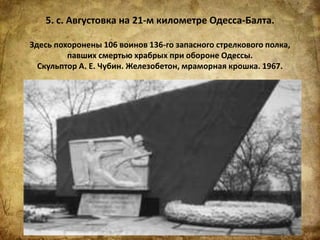 5. с. Августовка на 21-м километре Одесса-Балта.
Здесь похоронены 106 воинов 136-го запасного стрелкового полка,
павших смертью храбрых при обороне Одессы.
Скульптор А. Е. Чубин. Железобетон, мраморная крошка. 1967.
 