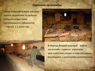 Одесские катакомбы
Самая большая в мире система
горных выработок по добыче
пильного известняка,
протяженность лабиринтов
– свыше 2,5 тысяч км.
В период Второй мировой войны
катакомбы служили укрытием
для советских солдат и подпольщиков,
боровшихся с немецкими захватчиками.
 