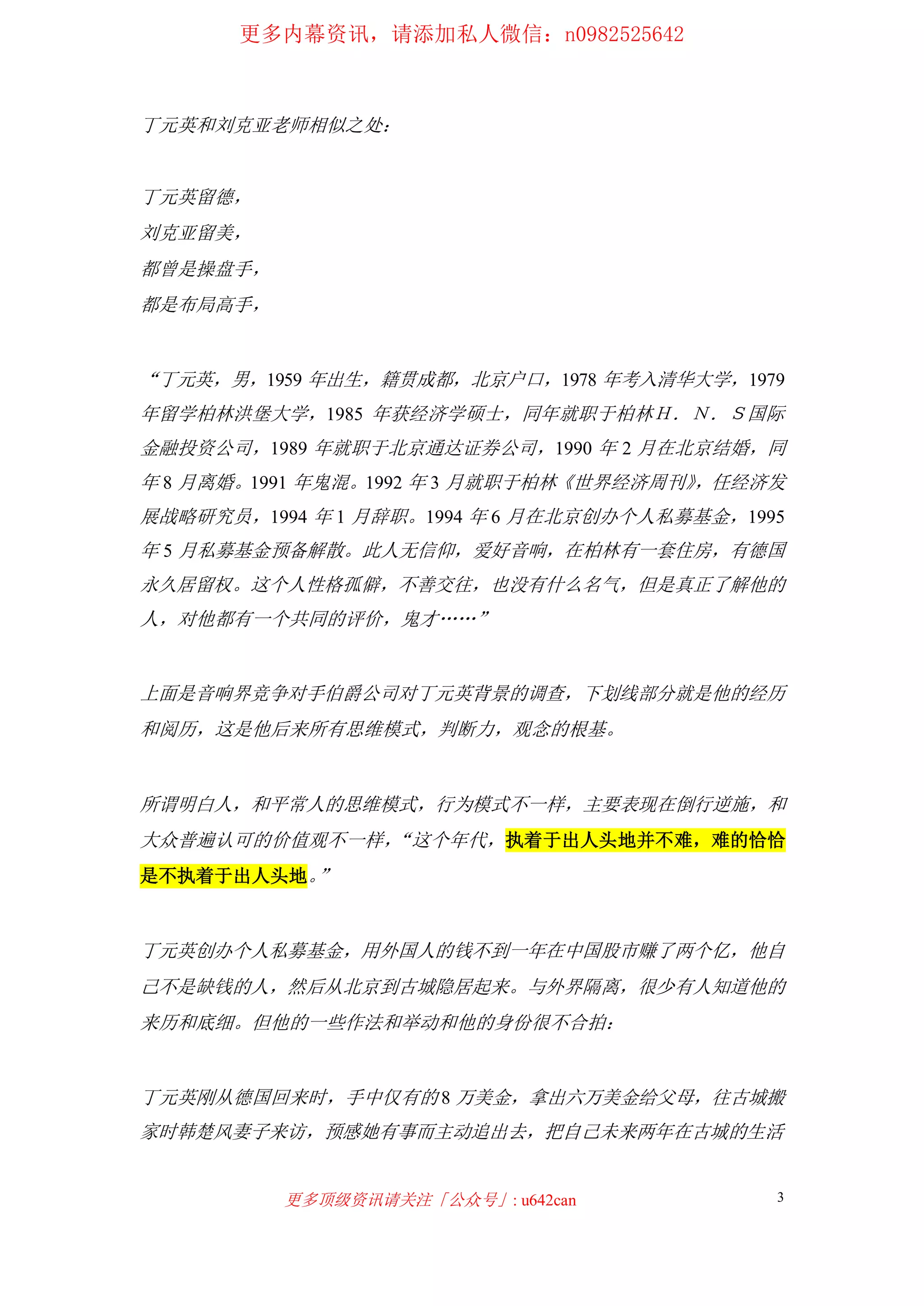 更多内幕资讯，请添加私人微信：n0982525642
更多顶级资讯请关注「公众号」: u642can 3
丁元英和刘克亚老师相似之处：
丁元英留德，
刘克亚留美，
都曾是操盘手，
都是布局高手，
“丁元英，男，1959 年出生，籍贯成都，北京户口，1978 年考入清华大学，1979
年留学柏林洪堡大学，1985 年获经济学硕士，同年就职于柏林Ｈ．Ｎ．Ｓ国际
金融投资公司，1989 年就职于北京通达证券公司，1990 年 2 月在北京结婚，同
年 8 月离婚。1991 年鬼混。1992 年 3 月就职于柏林《世界经济周刊》，任经济发
展战略研究员，1994 年 1 月辞职。1994 年 6 月在北京创办个人私募基金，1995
年 5 月私募基金预备解散。此人无信仰，爱好音响，在柏林有一套住房，有德国
永久居留权。这个人性格孤僻，不善交往，也没有什么名气，但是真正了解他的
人，对他都有一个共同的评价，鬼才……”
上面是音响界竞争对手伯爵公司对丁元英背景的调查，下划线部分就是他的经历
和阅历，这是他后来所有思维模式，判断力，观念的根基。
所谓明白人，和平常人的思维模式，行为模式不一样，主要表现在倒行逆施，和
大众普遍认可的价值观不一样，“这个年代，执着于出人头地并不难，难的恰恰
是不执着于出人头地。”
丁元英创办个人私募基金，用外国人的钱不到一年在中国股市赚了两个亿，他自
己不是缺钱的人，然后从北京到古城隐居起来。与外界隔离，很少有人知道他的
来历和底细。但他的一些作法和举动和他的身份很不合拍：
丁元英刚从德国回来时，手中仅有的 8 万美金，拿出六万美金给父母，往古城搬
家时韩楚风妻子来访，预感她有事而主动追出去，把自己未来两年在古城的生活
 