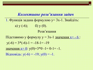 Колективне розв’язання задач
1. Функція задана формулою у= 3х-1. Знайдіть:
а) у (-6); б) у (0).
Розв’язання
Підставимо у формулу у = 3х-1 значення х= - 6 :
у(-6) = 3*(-6)-1 = -18-1= -19
значення х= 0: у(0)=3*0 -1= 0-1= -1.
Відповідь: у(-6) = -19; у(0) = -1.
 