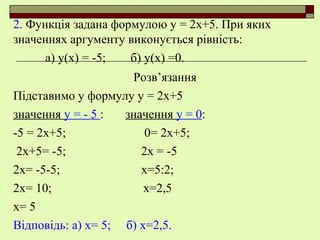 2. Функція задана формулою у = 2х+5. При яких
значеннях аргументу виконується рівність:
а) у(х) = -5; б) у(х) =0.
Розв’язання
Підставимо у формулу у = 2х+5
значення у = - 5 : значення у = 0:
-5 = 2х+5; 0= 2х+5;
2х+5= -5; 2х = -5
2х= -5-5; х=5:2;
2х= 10; х=2,5
х= 5
Відповідь: а) х= 5; б) х=2,5.
 