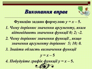 Виконання вправВиконання вправ
Функцію задано формулою у = х – 5.
1. Чому дорівнює значення аргументу, яким
відповідають значення функції 0; 2; -2.
2. Чому дорівнює значення функції , якщо
значення аргументу дорівнює 5; 10; 0.
3. Знайти область визначення функції
у = х – 5
4. Побудуйте графік функції у = х – 5.
 