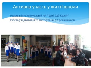 Активна участь у житті школи
Участь в інтелектуальній грі “Що? Де? Коли?”
Участь у підготовці та святкуванні 70-річчя школи
 