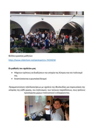 Φύλλα εργασίας μαθητών:
https://www.slideshare.net/episkopi1/ss-74230258
Οι μαθητές του σχολείου μας
 Ψάχνουν τρόπους να διαδώσουν την ιστορία της Κύπρουκαιτον πολιτισμό
της.
 Aναπτύσσονταιευρωπαϊκοίδεσμοί
Πραγματοποίηση τηλεδιασκέψεων με σχολείο της Φινλανδίας για παρουσίαση της
ιστορίας της κάθε χώρας, του πολιτισμού, των τοπικών παραδόσεων, τους τρόπους
προσέγγισης χώρων πολιτιστικού ενδιαφέροντος.
 