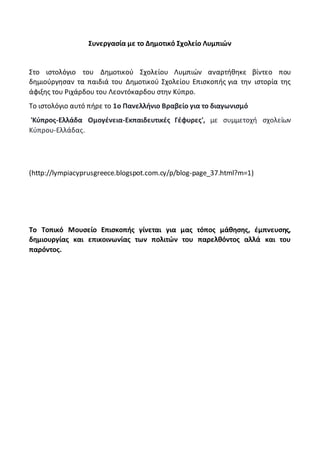 Συνεργασία με το Δημοτικό Σχολείο Λυμπιών
Στο ιστολόγιο του Δημοτικού Σχολείου Λυμπιών αναρτήθηκε βίντεο που
δημιούργησαν τα παιδιά του Δημοτικού Σχολείου Επισκοπής για την ιστορία της
άφιξης του Ριχάρδου του Λεοντόκαρδου στην Κύπρο.
Το ιστολόγιο αυτό πήρε το 1o Πανελλήνιο Βραβείο για το διαγωνισμό
'Κύπρος-Ελλάδα Ομογένεια-Eκπαιδευτικές Γέφυρες', με συμμετοχή σχολείων
Κύπρου-Ελλάδας.
(http://lympiacyprusgreece.blogspot.com.cy/p/blog-page_37.html?m=1)
Το Τοπικό Μουσείο Επισκοπής γίνεται για μας τόπος μάθησης, έμπνευσης,
δημιουργίας και επικοινωνίας των πολιτών του παρελθόντος αλλά και του
παρόντος.
 