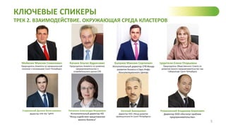 КЛЮЧЕВЫЕ СПИКЕРЫ
ТРЕК 2. ВЗАИМОДЕЙСТВИЕ. ОКРУЖАЮЩАЯ СРЕДА КЛАСТЕРОВ
5
Мейксин Максим Семенович
Председатель Комитета по промышленной
политике и инновациям Санкт-Петербурга
Качаев Эльгиз Идрисович
Председатель Комитета по развитию
предпринимательства и
потребительского рынка СПб
Баланев Максим Сергеевич
Исполнительный директор СПб Фонда
развития бизнеса и Евро Инфо
Консультационного Центра
Церетели Елена Отарьевна
Председатель Общественного Совета по
развитию малого предпринимательства при
Губернаторе Санкт-Петербурга
Старковский Даниил Вячеславович
Директор СПб ГБУ "ЦРПП
Питкянен Александра Федоровна
Исполнительный директор НО
"Фонд содействия кредитованию
малого бизнеса"
Евгений Зиновьевич
Директор НУО «Фонд развития
промышленности Санкт-Петербурга»
Романовский Владимир Борисович
Директор ООО «Институт проблем
предпринимательства»
 