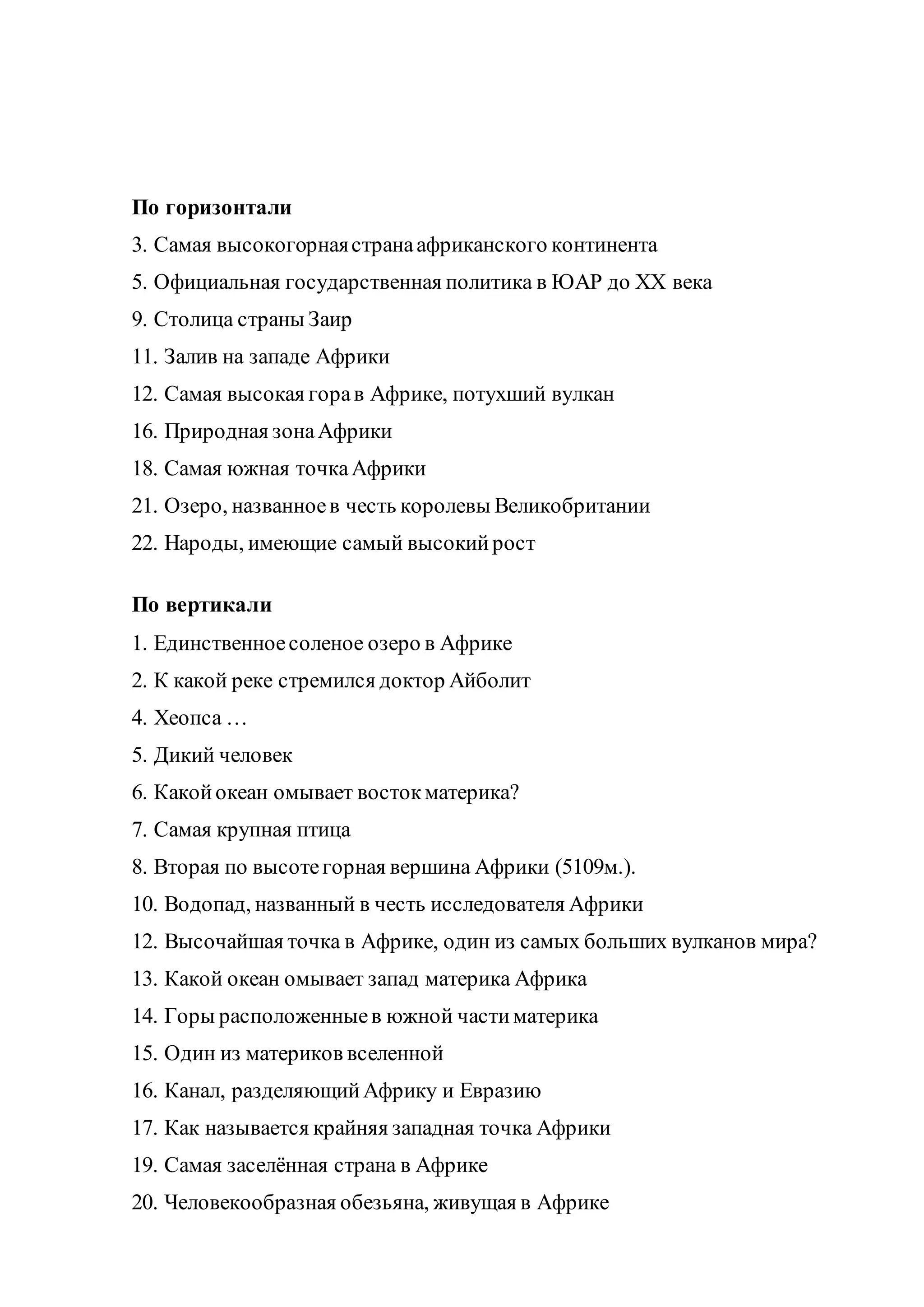 По горизонтали
3. Самая высокогорнаястранаафриканского континента
5. Официальная государственная политика в ЮАР до XX века
9. Столица страны Заир
11. Залив на западе Африки
12. Самая высокая горав Африке, потухший вулкан
16. Природная зонаАфрики
18. Самая южная точкаАфрики
21. Озеро, названноев честь королевы Великобритании
22. Народы, имеющие самый высокийрост
По вертикали
1. Единственноесоленое озеро в Африке
2. К какой реке стремился доктор Айболит
4. Хеопса …
5. Дикий человек
6. Какойокеан омывает востокматерика?
7. Самая крупная птица
8. Вторая по высотегорная вершина Африки (5109м.).
10. Водопад, названный в честь исследователя Африки
12. Высочайшая точка в Африке, один из самых больших вулканов мира?
13. Какой океан омывает запад материка Африка
14. Горы расположенныев южной частиматерика
15. Один из материков вселенной
16. Канал, разделяющийАфрику и Евразию
17. Как называется крайняя западная точка Африки
19. Самая заселённая страна в Африке
20. Человекообразная обезьяна, живущая в Африке
 
