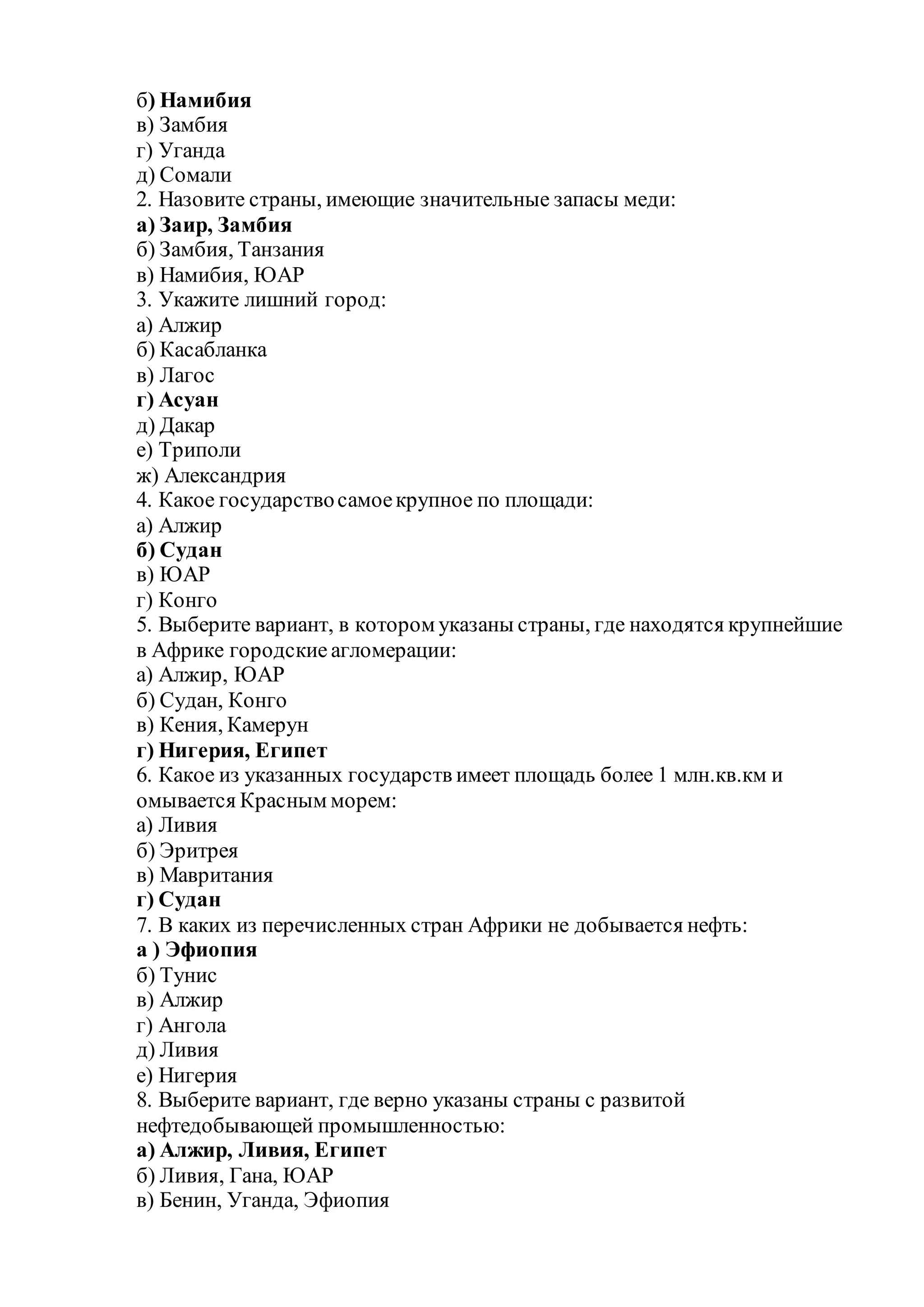 б) Намибия
в) Замбия
г) Уганда
д) Сомали
2. Назовите страны, имеющие значительные запасы меди:
а) Заир, Замбия
б) Замбия, Танзания
в) Намибия, ЮАР
3. Укажите лишний город:
а) Алжир
б) Касабланка
в) Лагос
г) Асуан
д) Дакар
е) Триполи
ж) Александрия
4. Какое государствосамоекрупное по площади:
а) Алжир
б) Судан
в) ЮАР
г) Конго
5. Выберите вариант, в котором указаны страны, где находятся крупнейшие
в Африке городские агломерации:
а) Алжир, ЮАР
б) Судан, Конго
в) Кения, Камерун
г) Нигерия, Египет
6. Какое из указанных государств имеет площадь более 1 млн.кв.км и
омывается Красным морем:
а) Ливия
б) Эритрея
в) Мавритания
г) Судан
7. В каких из перечисленных стран Африки не добывается нефть:
а ) Эфиопия
б) Тунис
в) Алжир
г) Ангола
д) Ливия
е) Нигерия
8. Выберите вариант, где верно указаны страны с развитой
нефтедобывающей промышленностью:
а) Алжир, Ливия, Египет
б) Ливия, Гана, ЮАР
в) Бенин, Уганда, Эфиопия
 