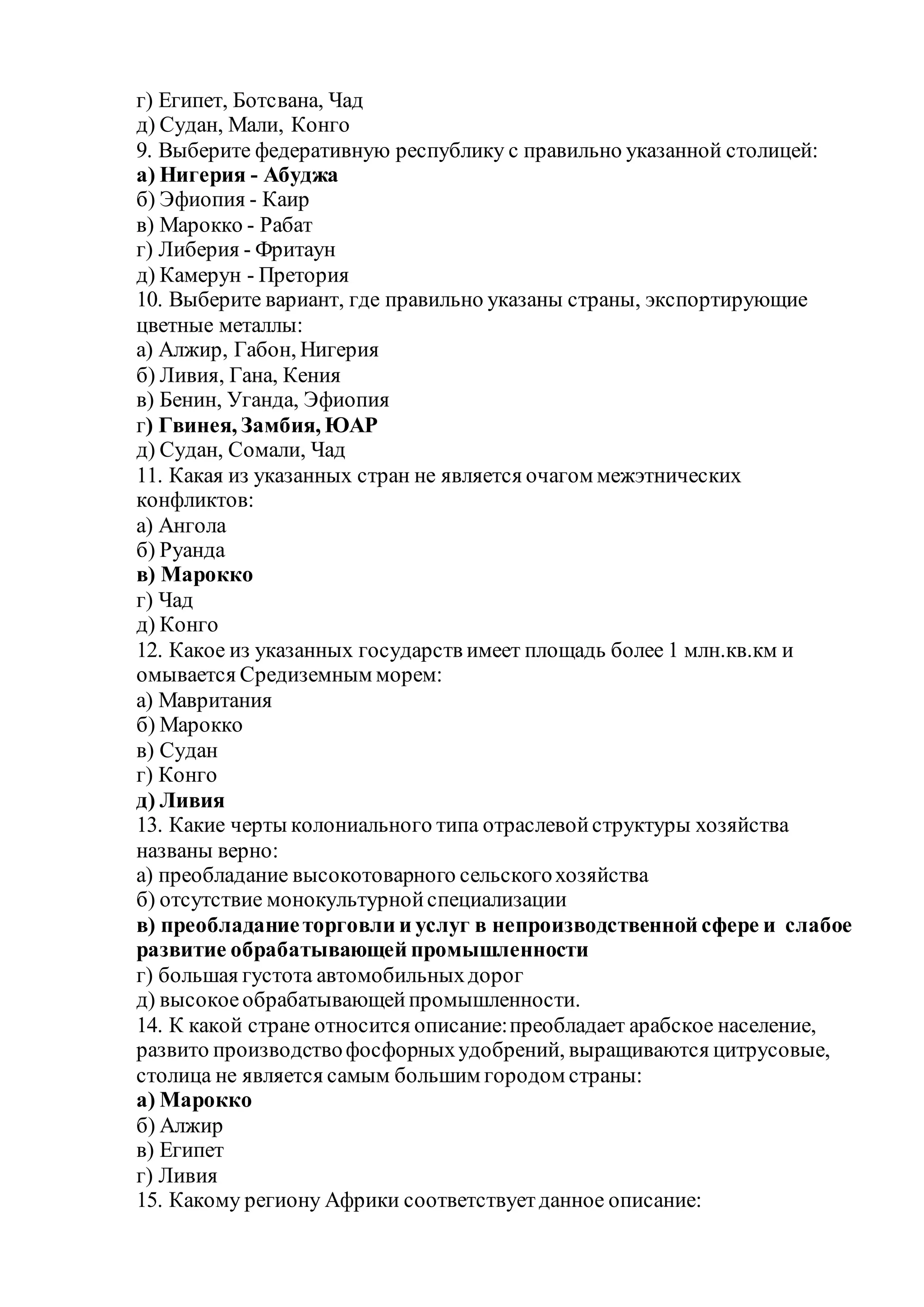 г) Египет, Ботсвана, Чад
д) Судан, Мали, Конго
9. Выберите федеративную республику с правильно указанной столицей:
а) Нигерия - Абуджа
б) Эфиопия - Каир
в) Марокко - Рабат
г) Либерия - Фритаун
д) Камерун - Претория
10. Выберите вариант, где правильно указаны страны, экспортирующие
цветные металлы:
а) Алжир, Габон, Нигерия
б) Ливия, Гана, Кения
в) Бенин, Уганда, Эфиопия
г) Гвинея, Замбия, ЮАР
д) Судан, Сомали, Чад
11. Какая из указанных стран не является очагом межэтнических
конфликтов:
а) Ангола
б) Руанда
в) Марокко
г) Чад
д) Конго
12. Какое из указанных государств имеет площадь более 1 млн.кв.км и
омывается Средиземным морем:
а) Мавритания
б) Марокко
в) Судан
г) Конго
д) Ливия
13. Какие черты колониального типа отраслевойструктуры хозяйства
названы верно:
а) преобладание высокотоварного сельскогохозяйства
б) отсутствие монокультурнойспециализации
в) преобладаниеторговли и услуг в непроизводственной сфере и слабое
развитие обрабатывающей промышленности
г) большая густота автомобильныхдорог
д) высокоеобрабатывающейпромышленности.
14. К какой стране относится описание:преобладает арабское население,
развито производствофосфорныхудобрений, выращиваются цитрусовые,
столица не является самым большим городом страны:
а) Марокко
б) Алжир
в) Египет
г) Ливия
15. Какому региону Африки соответствуетданное описание:
 