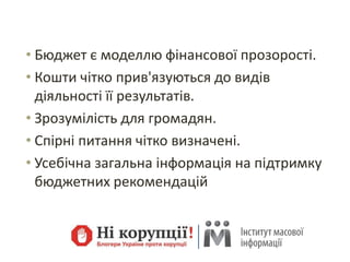 • Бюджет є моделлю фінансової прозорості.
• Кошти чітко прив'язуються до видів
діяльності її результатів.
• Зрозумілість для громадян.
• Спірні питання чітко визначені.
• Усебічна загальна інформація на підтримку
бюджетних рекомендацій
 