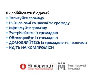 Як лоббіювати бюджет?
 Запитуйте громаду
 Вчіться самі та навчайте громаду
 Інформуйте громаду
 Зустрічайтесь із громадою
 Обговорюйте із громадою
 ДОМОВЛЯЙТЕСЬ із громадою та колегами
 ЙДІТЬ НА КОМПРОМІСИ
 