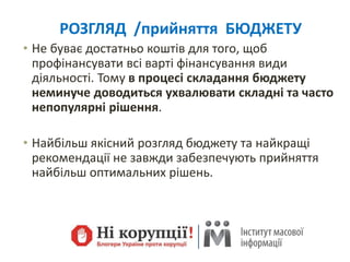 РОЗГЛЯД /прийняття БЮДЖЕТУ
• Не буває достатньо коштів для того, щоб
профінансувати всі варті фінансування види
діяльності. Тому в процесі складання бюджету
неминуче доводиться ухвалювати складні та часто
непопулярні рішення.
• Найбільш якісний розгляд бюджету та найкращі
рекомендації не завжди забезпечують прийняття
найбільш оптимальних рішень.
 