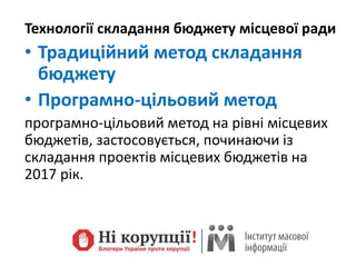 Технології складання бюджету місцевої ради
• Традиційний метод складання
бюджету
• Програмно-цільовий метод
програмно-цільовий метод на рівні місцевих
бюджетів, застосовується, починаючи із
складання проектів місцевих бюджетів на
2017 рік.
 