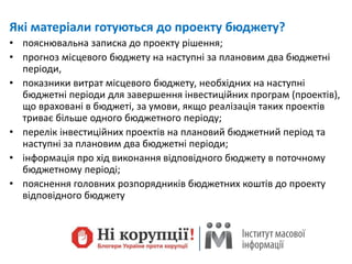 Які матеріали готуються до проекту бюджету?
• пояснювальна записка до проекту рішення;
• прогноз місцевого бюджету на наступні за плановим два бюджетні
періоди,
• показники витрат місцевого бюджету, необхідних на наступні
бюджетні періоди для завершення інвестиційних програм (проектів),
що враховані в бюджеті, за умови, якщо реалізація таких проектів
триває більше одного бюджетного періоду;
• перелік інвестиційних проектів на плановий бюджетний період та
наступні за плановим два бюджетні періоди;
• інформація про хід виконання відповідного бюджету в поточному
бюджетному періоді;
• пояснення головних розпорядників бюджетних коштів до проекту
відповідного бюджету
 