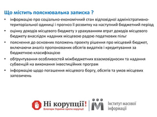 Що містить пояснювальна записка ?
• інформацію про соціально-економічний стан відповідної адміністративно-
територіальної одиниці і прогноз її розвитку на наступний бюджетний період
• оцінку доходів місцевого бюджету з урахуванням втрат доходів місцевого
бюджету внаслідок наданих місцевою радою податкових пільг
• пояснення до основних положень проекту рішення про місцевий бюджет,
включаючи аналіз пропонованих обсягів видатків і кредитування за
бюджетною класифікацією
• обґрунтування особливостей міжбюджетних взаємовідносин та надання
субвенцій на виконання інвестиційних програм
• інформацію щодо погашення місцевого боргу, обсягів та умов місцевих
запозичень
 