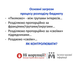 Основні загрози
процесу розподілу бюджету
- «Пиляємо» - між групами інтересів…
- Розділяємо пропорційно за
фракціями/групами/округами…
- Розділяємо пропорційно за «своїми»
підрядниками…
- Роздаємо «своїм»…
ЯК КОНТРОЛЮВАТИ?
 