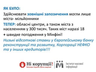ЯК БУЛО:
Здійснювати зовнішні запозичення могли лише
міста- мільйонники
ТЕПЕР: обласні центри, а також міста з
населенням у 300 тисяч. Таких міст наразі 18
+ швидке погодження у Мінфіні!
Низькі відсоткові ставки у Європейському банку
реконструкції та розвитку, Корпорації НЕФКО
та у інших кредиторів!!!
 