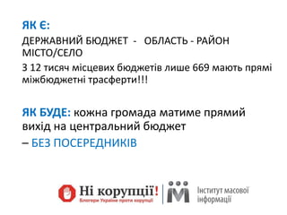 ЯК Є:
ДЕРЖАВНИЙ БЮДЖЕТ - ОБЛАСТЬ - РАЙОН
МІСТО/СЕЛО
З 12 тисяч місцевих бюджетів лише 669 мають прямі
міжбюджетні трасферти!!!
ЯК БУДЕ: кожна громада матиме прямий
вихід на центральний бюджет
– БЕЗ ПОСЕРЕДНИКІВ
 