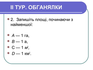 II ТУР. ОБГАНЯЛКИ
2. Запишіть площі, починаючи з
найменшої:
 А — 1 га,
 В — 1 а,
 С — 1 м2
,
 D — 1 км2
.
 