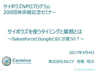 (C) 2017 Carmina Inc.1
サイボウズを使うタイミングと業務とは
〜SalessforceとGoogleとなにが違うの？〜
サイボウズNPOプログラム
200団体突破記念セミナー
2017年4月4日
株式会社カルミナ 安藤 昭太
 