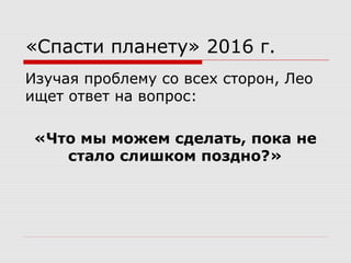 «Спасти планету» 2016 г.
Изучая проблему со всех сторон, Лео
ищет ответ на вопрос:
«Что мы можем сделать, пока не
стало слишком поздно?»
 