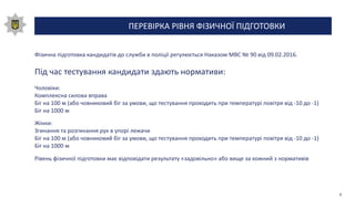 ПЕРЕВІРКА РІВНЯ ФІЗИЧНОЇ ПІДГОТОВКИ
Фізична підготовка кандидатів до служби в поліції регулюється Наказом МВС № 90 від 09.02.2016.
Під час тестування кандидати здають нормативи:
Чоловіки:
Комплексна силова вправа
Біг на 100 м (або човниковий біг за умови, що тестування проходить при температурі повітря від -10 до -1)
Біг на 1000 м
Жінки:
Згинання та розгинання рук в упорі лежачи
Біг на 100 м (або човниковий біг за умови, що тестування проходить при температурі повітря від -10 до -1)
Біг на 1000 м
Рівень фізичної підготовки має відповідати результату «задовільно» або вище за кожний з нормативів
9
 