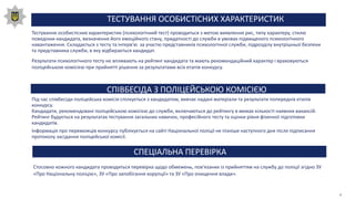 ТЕСТУВАННЯ ОСОБИСТІСНИХ ХАРАКТЕРИСТИК
Тестування особистісних характеристик (психологічний тест) проводиться з метою виявлення рис, типу характеру, стилю
поведінки кандидата, визначення його емоційного стану, придатності до служби в умовах підвищеного психологічного
навантаження. Складається з тесту та інтерв′ю за участю представників психологічної служби, підрозділу внутрішньої безпеки
та представника служби, в яку відбирається кандидат.
Результати психологічного тесту не впливають на рейтинг кандидата та мають рекомендаційний характер і враховуються
поліцейською комісією при прийнятті рішення за результатами всіх етапів конкурсу.
СПІВБЕСІДА З ПОЛІЦЕЙСЬКОЮ КОМІСІЄЮ
Під час співбесіди поліцейська комісія спілкується з кандидатом, вивчає надані матеріали та результати попередніх етапів
конкурсу.
Кандидати, рекомендовані поліцейською комісією до служби, включаються до рейтингу в межах кількості наявних вакансій.
Рейтинг будується на результатах тестування загальних навичок, професійного тесту та оцінки рівня фізичної підготовки
кандидатів.
Інформація про переможців конкурсу публікується на сайті Національної поліції не пізніше наступного дня після підписання
протоколу засідання поліцейської комісії.
ЇЇ
СПЕЦІАЛЬНА ПЕРЕВІРКА
Стосовно кожного кандидата проводиться перевірка щодо обмежень, пов'язаних із прийняттям на службу до поліції згідно ЗУ
«Про Національну поліцію», ЗУ «Про запобігання корупції» та ЗУ «Про очищення влади».
 