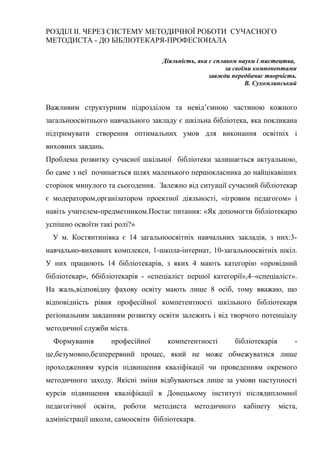 Гонтаренко В.Ю.
РОЗДІЛ ІІ. ЧЕРЕЗ СИСТЕМУ МЕТОДИЧНОЇ РОБОТИ СУЧАСНОГО
МЕТОДИСТА - ДО БІБЛІОТЕКАРЯ-ПРОФЕСІОНАЛА
Діяльність, яка є сплавом науки і мистецтва,
за своїми компонентами
завжди передбачає творчість.
В. Сухомлинський
Важливим структурним підрозділом та невід’ємною частиною кожного
загальноосвітнього навчального закладу є шкільна бібліотека, яка покликана
підтримувати створення оптимальних умов для виконання освітніх і
виховних завдань.
Проблема розвитку сучасної шкільної бібліотеки залишається актуальною,
бо саме з неї починається шлях маленького першокласника до найцікавіших
сторінок минулого та сьогодення. Залежно від ситуації сучасний бібліотекар
є модератором,організатором проектної діяльності, «ігровим педагогом» і
навіть учителем-предметником.Постає питання: «Як допомогти бібліотекарю
успішно освоїти такі ролі?»
У м. Костянтинівка є 14 загальноосвітніх навчальних закладів, з них:3-
навчально-виховних комплекси, 1-школа-інтернат, 10-загальноосвітніх шкіл.
У них працюють 14 бібліотекарів, з яких 4 мають категорію «провідний
бібліотекар», 6бібліотекарів - «спеціаліст першої категорії»,4–«спеціаліст».
На жаль,відповідну фахову освіту мають лише 8 осіб, тому вважаю, що
відповідність рівня професійної компетентності шкільного бібліотекаря
регіональним завданням розвитку освіти залежить і від творчого потенціалу
методичної служби міста.
Формування професійної компетентності бібліотекарів -
це,безумовно,безперервний процес, який не може обмежуватися лише
проходженням курсів підвищення кваліфікації чи проведенням окремого
методичного заходу. Якісні зміни відбуваються лише за умови наступності
курсів підвищення кваліфікації в Донецькому інституті післядипломної
педагогічної освіти, роботи методиста методичного кабінету міста,
адміністрації школи, самоосвіти бібліотекаря.
10
 