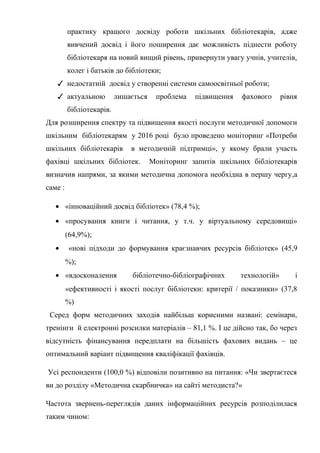 Гонтаренко В.Ю.
практику кращого досвіду роботи шкільних бібліотекарів, адже
вивчений досвід і його поширення дає можливість піднести роботу
бібліотекаря на новий вищий рівень, привернути увагу учнів, учителів,
колег і батьків до бібліотеки;
✓ недостатній досвід у створенні системи самоосвітньої роботи;
✓ актуальною лишається проблема підвищення фахового рівня
бібліотекарів.
Для розширення спектру та підвищення якості послуги методичної допомоги
шкільним бібліотекарям у 2016 році було проведено моніторинг «Потреби
шкільних бібліотекарів в методичній підтримці», у якому брали участь
фахівці шкільних бібліотек. Моніторинг запитів шкільних бібліотекарів
визначив напрями, за якими методична допомога необхідна в першу чергу,а
саме :
• «інноваційний досвід бібліотек» (78,4 %);
• «просування книги і читання, у т.ч. у віртуальному середовищі»
(64,9%);
• «нові підходи до формування краєзнавчих ресурсів бібліотек» (45,9
%);
• «вдосконалення бібліотечно-бібліографічних технологій» і
«ефективності і якості послуг бібліотеки: критерії / показники» (37,8
%)
Серед форм методичних заходів найбільш корисними названі: семінари,
тренінги й електронні розсилки матеріалів – 81,1 %. І це дійсно так, бо через
відсутність фінансування передплати на більшість фахових видань – це
оптимальний варіант підвищення кваліфікації фахівців.
Усі респонденти (100,0 %) відповіли позитивно на питання: «Чи звертаєтеся
ви до розділу «Методична скарбничка» на сайті методиста?»
Частота звернень-переглядів даних інформаційних ресурсів розподілилася
таким чином:
12
 