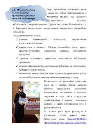 2.2.1 Міська методична
комісія як центр
професійного розвитку
шкільних бібліотекарів
2.2.1 Міська методична
комісія як центр
професійного розвитку
шкільних бібліотекарів
Гонтаренко В.Ю.
Серед традиційних колективних форм
методичної роботи найпоширенішою є
методична комісія, яка забезпечує
ефективність діяльності
бібліотекарів, їх творчого зростання. Працює над темою «Діяльнісний підхід
в формуванні компетентного читача шляхом використання інноваційних
технологій».
Завдання методичної комісії:
✓ розвиток інформаційної, пізнавальної, комунікативної
компетентностей читачів;
✓ використання в діяльності бібліотек інноваційних форм: методу
проектів,буктрейлерів, віртуальних виставок, комп’ютерних
технологій;
✓ сприяння підвищенню професійної майстерності бібліотечних
працівників;
✓ розвиток інформаційної функції шкільної бібліотеки як інформаційно-
культурного центру школи;
✓ забезпечення обміну досвідом щодо підвищення ефективності роботи
шкільних бібліотек на допомогу навчально-виховному процесу.
На засіданнях, які традиційно проводяться
один раз у квартал, фахівці шкільних
бібліотек опрацьовують законодавчі,
концептуальні, інструктивно - методичні
документи в галузі освіти та культури,
ознайомлюються з кращим передовим
досвідом з метою впровадження його в
роботу бібліотеки.
За останні роки було розглянуто й
узагальнено досвід роботи таких
бібліотекарів міста: ФесенкоГ.М.(Ш№3)
«Краєзнавча робота шкільної бібліотеки»,
14
 