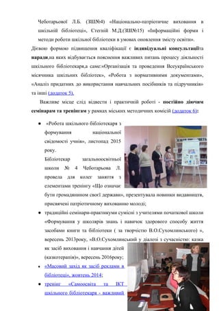 Гонтаренко В.Ю.
Чеботарьової Л.Б. (ЗШ№4) «Національно-патріотичне виховання в
шкільній бібліотеці», Стегній М.Д.(ЗШ№15) «Інформаційні форми і
методи роботи шкільної бібліотеки в умовах оновлення змісту освіти».
Дієвою формою підвищення кваліфікації є індивідуальні консультаціїта
наради,на яких відбувається пояснення важливих питань процесу діяльності
шкільного бібліотекаря,а саме:«Організація та проведення Всеукраїнського
місячника шкільних бібліотек», «Робота з нормативними документами»,
«Аналіз придатних до використання навчальних посібників та підручників»
та інші (додаток 5).
Важливе місце слід відвести і практичній роботі - постійно діючим
семінарам та тренінгам у рамках міських методичних комісій (додаток 6):
● «Робота шкільного бібліотекаря з
формування національної
свідомості учнів», листопад 2015
року.
Бібліотекар загальноосвітньої
школи № 4 Чеботарьова Л.
провела для колег заняття з
елементами тренінгу «Що означає
бути громадянином своєї держави», презентувала новинки видавництв,
присвячені патріотичному вихованню молоді;
● традиційні семінари-практикуми сумісні з учителями початкової школи
«Формування у школярів знань і навичок здорового способу життя
засобами книги та бібліотеки ( за творчістю В.О.Сухомлинського) »,
вересень 2013року, «В.О.Сухомлинський у діалозі з сучасністю: казка
як засіб виховання і навчання дітей
(казкотерапія)», вересень 2016року;
● «Масовий захід як засіб реклами в
бібліотеці», жовтень 2014;
● тренінг «Самоосвіта та ІКТ
шкільного бібліотекаря - важливий
15
 