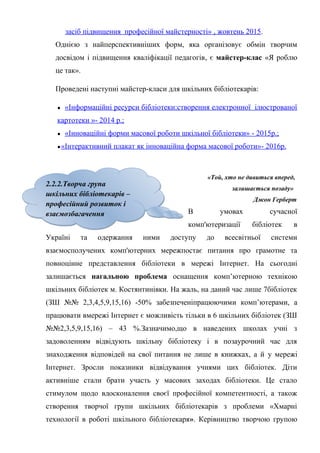 Гонтаренко В.Ю.
засіб підвищення професійної майстерності» , жовтень 2015.
Однією з найперспективніших форм, яка організовує обмін творчим
досвідом і підвищення кваліфікації педагогів, є майстер-клас «Я роблю
це так».
Проведені наступні майстер-класи для шкільних бібліотекарів:
● «Інформаційні ресурси бібліотеки:створення електронної ілюстрованої
картотеки »- 2014 р.;
● «Інноваційні форми масової роботи шкільної бібліотеки» - 2015р.;
●«Інтерактивний плакат як інноваційна форма масової роботи»- 2016р.
«Той, хто не дивиться вперед,
залишається позаду»
Джон Герберт
В умовах сучасної
комп'ютеризації бібліотек в
Україні та одержання ними доступу до всесвітньої системи
взаємосполучених комп'ютерних мережпостає питання про грамотне та
повноцінне представлення бібліотеки в мережі Інтернет. На сьогодні
залишається нагальною проблема оснащення комп’ютерною технікою
шкільних бібліотек м. Костянтинівки. На жаль, на даний час лише 7бібліотек
(ЗШ №№ 2,3,4,5,9,15,16) -50% забезпеченіпрацюючими комп’ютерами, а
працювати вмережі Інтернет є можливість тільки в 6 шкільних бібліотек (ЗШ
№№2,3,5,9,15,16) – 43 %.Зазначимо,що в наведених школах учні з
задоволенням відвідують шкільну бібліотеку і в позаурочний час для
знаходження відповідей на свої питання не лише в книжках, а й у мережі
Інтернет. Зросли показники відвідування учнями цих бібліотек. Діти
активніше стали брати участь у масових заходах бібліотеки. Це стало
стимулом щодо вдосконалення своєї професійної компетентності, а також
створення творчої групи шкільних бібліотекарів з проблеми «Хмарні
технології в роботі шкільного бібліотекаря». Керівництво творчою групою
16
2.2.2.Творча група
шкільних бібліотекарів –
професійний розвиток і
взаємозбагачення
2.2.2.Творча група
шкільних бібліотекарів –
професійний розвиток і
взаємозбагачення
 