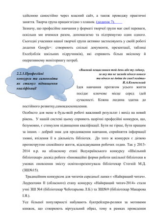 Гонтаренко В.Ю.
здійснюю самостійно через власний сайт, а також проводжу практичні
заняття. Творча група працюєзгідно з планом. (додаток 7).
Зазначу, що професійне навчання у форматі творчої групи має свої переваги,
оскільки ми вчимося разом, допомагаємо та підтримуємо один одного.
Сьогодні учасники нашої творчої групи активно застосовують у своїй роботі
додатки Google+: створюють спільні документи, презентації, таблиці
Excel(облік шкільних підручників), які сприяють більш якісному й
оперативному моніторингу потреб.
«Вважай нещасливим той день або ту годину,
за яку ти не засвоїв нічого нового
та нічого не додав до своєї освіти»
Я.А.Коменський
Ідея навчання протягом усього життя
посідає ключове місце серед ідей
сучасності. Кожна людина здатна до
постійного розвитку,самовдосконалення.
Особисто для мене в будь-якій роботі важливий результат і вихід на новий
рівень. У нашій системі цьому сприяють щорічні професійні конкурси, що,
безумовно, є стимулом підвищення кваліфікації. Бути не гірше, бути кращим
за інших – добрий знак для продовження навчання, сприйняття інформації
ззовні, втілення її в діяльність бібліотек. До того ж конкурси є дієвою
протиотрутою спокійного життя, відсиджування робочих годин. Так у 2013-
2014 н.р. на обласному етапі Всеукраїнського конкурсу «Шкільний
бібліотекар» досвід роботи «Інноваційні форми роботи шкільної бібліотеки в
умовах оновлення змісту освіти»презентувала бібліотекар Стегній М.Д.
(ЗШ№15).
Традиційним конкурсом для читачів середньої ланки є «Найкращий читач».
Лауреатами ІІ (обласного) етапу конкурсу «Найкращий читач-2014» стали
учні ЗШ №4 (бібліотекар Чеботарьова Л.Б.) та ЗШ№9 (бібліотекар Макарова
І.Я.).
Усе більшої популярності набувають буктрейлери-ролики за мотивами
книжок, що створюють віртуальний образ, тому в рамках проведення
17
2.2.3.Професійні
конкурси та самоосвіта
як стимул підвищення
кваліфікації
2.2.3.Професійні
конкурси та самоосвіта
як стимул підвищення
кваліфікації
 