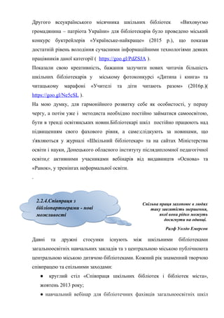 Гонтаренко В.Ю.
Другого всеукраїнського місячника шкільних бібліотек «Виховуємо
громадянина – патріота України» для бібліотекарів було проведено міський
конкурс буктрейлерів «Українське-найкраще» (2015 р.), що показав
достатній рівень володіння сучасними інформаційними технологіями деяких
працівників даної категорії ( https://goo.gl/PdZSJA ).
Показали свою креативність, бажання залучити нових читачів більшість
шкільних бібліотекарів у міському фотоконкурсі «Дитина і книга» та
читацькому марафоні «Учителі та діти читають разом» (2016р.)(
https://goo.gl/Ne5cSL ).
На мою думку, для гармонійного розвитку себе як особистості, у першу
чергу, а потім уже і методиста необхідно постійно займатися самоосвітою,
бути в тренді освітянських новин.Бібліотекарі шкіл постійно працюють над
підвищенням свого фахового рівня, а саме:слідкують за новинами, що
з'являються у журналі «Шкільний бібліотекар» та на сайтах Міністерства
освіти і науки, Донецького обласного інституту післядипломної педагогічної
освіти,є активними учасниками вебінарів від видавництв «Основа» та
«Ранок», у тренінгах неформальної освіти.
.
Спільна праця захопоює в людях
таку завзятість звершення,
якої вони рідко можуть
досягнути на одинці.
Ралф Уолдо Емерсон
Давні та дружні стосунки існують між шкільними бібліотеками
загальноосвітніх навчальних закладів та з центральною міською публічноюта
центральною міською дитячою бібліотеками. Кожний рік знаменний творчою
співпрацею та спільними заходами:
● круглий стіл «Співпраця шкільних бібліотек і бібліотек міста»,
жовтень 2013 року;
● навчальний вебінар для бібліотечних фахівців загальноосвітніх шкіл
18
2.2.4.Співпраця з
бібліопартнерами - нові
можливості
2.2.4.Співпраця з
бібліопартнерами - нові
можливості
 