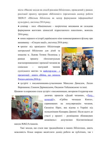 Гонтаренко В.Ю.
міста «Масові заходи як спосіб реклами бібліотеки», проведений у рамках
реалізації проекту програми «Бібліоміст» (презентація досвіду роботи
ЗШ№15 «Шкільна бібліотека як центр формування інформаційної
культури»), листопад 2014 року;
● семінар - пазл «Національно - патріотичне виховання як складова
формування життєвих цінностей підростаючого покоління», жовтень
2016 року;
● показ першого в історії українського кіно повнометражного фільму про
вишиванку – «Спадок нації», листопад 2016 року;
● тренінг від провідного бібліотекаря
центральної бібліотеки для дітей та
юнацтва м. Львова Тетяни Пилипець у
рамках проекту «Інтелектуальне
взаємопроникнення і промоції читання як
соціально - значущий чинник
суспільного життя» та майстер-клас з
презентації книги «Війна, що змінила
Рондо»,квітень,2016 р.;
● зустрічі з письменниками-сучасниками Миколою Джмелем, Лесею
Ворониною, Сашком Дерманським, Оксаною Тебешевською та інші.
Цікавою та корисною стала зустріч з письменницею, авторкою й куратор кою
дитячих проектів «Додай читання», «Тату,
почитай!», «Срібна читацька Книга»,
спрямованих на популяризацію читання,
Євгенією Пірог, яка відома в Україні під
псевдонімами Казкарка Джинні. Після цього до
участі у проекті – розміщення «Книжкових
шпаківень»- долучилися Костянтинівські
школи №№2,9,гімназія.
Такі заходи, що стали вже традиційними в наших бібліотеках, дають
можливість більш широко висвітлити досвід роботи як публічних, так і
19
 