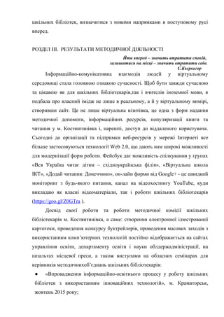 Гонтаренко В.Ю.
шкільних бібліотек, визначитися з новими напрямками в поступовому русі
вперед.
РОЗДІЛ ІІІ. РЕЗУЛЬТАТИ МЕТОДИЧНОЇ ДІЯЛЬНОСТІ
Йти вперед – значить втратити спокій,
залишитися на місці – значить втратити себе.
С.Кьєркегор
Інформаційно-комунікативна взаємодія людей у віртуальному
середовищі стала головною ознакою сучасності. Щоб бути завжди сучасною
та цікавою як для шкільних бібліотекарів,так і вчителів іноземної мови, я
подбала про власний імідж не лише в реальному, а й у віртуальному вимірі,
створивши сайт. Це не лише віртуальна візитівка, це одна з форм надання
методичної допомоги, інформаційних ресурсів, популяризації книги та
читання у м. Костянтинівка і, нарешті, доступ до віддаленого користувача.
Сьогодні до організації та підтримки веб-ресурсів у мережі Інтернеті все
більше застосовуються технології Web 2.0, що дають нам широкі можливості
для модернізації форм роботи. Фейсбук дає можливість спілкування у групах
«Вся Україна читає дітям – східноукраїнська філія», «Віртуальна школа
ІКТ», «Додай читання: Донеччино», он-лайн форми від Google+ - це швидкий
моніторинг з будь-якого питання, канал на відеохостингу YouTube, куди
викладаю як власні відеоматеріали, так і роботи шкільних бібліотекарів
(https://goo.gl/Z0GTra ).
Досвід своєї роботи та роботи методичної комісії шкільних
бібліотекарів м. Костянтинівка, а саме: створення електронної ілюстрованої
картотеки, проведення конкурсу буктрейлерів, проведення масових заходів з
використанням комп’ютерних технологій постійно відображається на сайтах
управління освіти, департаменту освіти і науки облдержадміністрації, на
шпальтах місцевої преси, а також виступами на обласних семінарах для
керівників методичнихоб’єднань шкільних бібліотекарів:
● «Впровадження інформаційно-освітнього процесу у роботу шкільних
бібліотек з використанням інноваційних технологій», м. Краматорськ,
жовтень 2015 року;
20
 