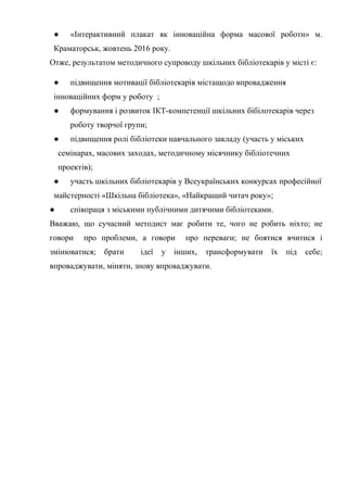 Гонтаренко В.Ю.
● «Інтерактивний плакат як інноваційна форма масової роботи» м.
Краматорськ, жовтень 2016 року.
Отже, результатом методичного супроводу шкільних бібліотекарів у місті є:
● підвищення мотивації бібліотекарів містащодо впровадження
інноваційних форм у роботу ;
● формування і розвиток ІКТ-компетенції шкільних бібілотекарів через
роботу творчої групи;
● підвищення ролі бібліотеки навчального закладу (участь у міських
семінарах, масових заходах, методичному місячнику бібліотечних
проектів);
● участь шкільних бібліотекарів у Всеукраїнських конкурсах професійної
майстерності «Шкільна бібліотека», «Найкращий читач року»;
● співпраця з міськими публічними дитячими бібліотеками.
Вважаю, що сучасний методист має робити те, чого не робить ніхто; не
говори про проблеми, а говори про переваги; не боятися вчитися і
змінюватися; брати ідеї у інших, трансформувати їх під себе;
впроваджувати, міняти, знову впроваджувати.
21
 
