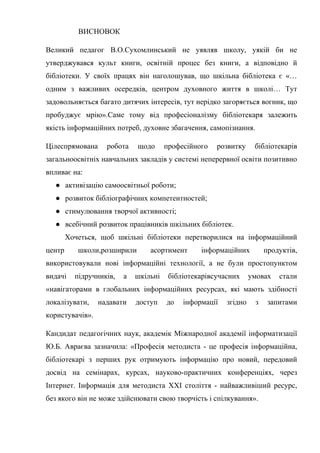 Гонтаренко В.Ю.
ВИСНОВОК
Великий педагог В.О.Сухомлинський не уявляв школу, уякій би не
утверджувався культ книги, освітній процес без книги, а відповідно й
бібліотеки. У своїх працях він наголошував, що шкільна бібліотека є «…
одним з важливих осередків, центром духовного життя в школі… Тут
задовольняється багато дитячих інтересів, тут нерідко загоряється вогник, що
пробуджує мрію».Саме тому від професіоналізму бібліотекаря залежить
якість інформаційних потреб, духовне збагачення, самопізнання.
Цілеспрямована робота щодо професійного розвитку бібліотекарів
загальноосвітніх навчальних закладів у системі неперервної освіти позитивно
впливає на:
● активізацію самоосвітньої роботи;
● розвиток бібліографічних компетентностей;
● стимулювання творчої активності;
● всебічний розвиток працівників шкільних бібліотек.
Хочеться, щоб шкільні бібліотеки перетворилися на інформаційний
центр школи,розширили асортимент інформаційних продуктів,
використовували нові інформаційні технології, а не були простопунктом
видачі підручників, а шкільні бібліотекарівсучасних умовах стали
«навігаторами в глобальних інформаційних ресурсах, які мають здібності
локалізувати, надавати доступ до інформації згідно з запитами
користувачів».
Кандидат педагогічних наук, академік Міжнародної академії інформатизації
Ю.Б. Авраєва зазначила: «Професія методиста - це професія інформаційна,
бібліотекарі з перших рук отримують інформацію про новий, передовий
досвід на семінарах, курсах, науково-практичних конференціях, через
Інтернет. Інформація для методиста ХХI століття - найважливіший ресурс,
без якого він не може здійснювати свою творчість і спілкування».
22
 