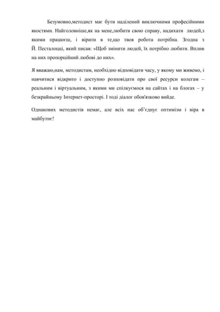 Гонтаренко В.Ю.
Безумовно,методист має бути наділений виключними професійними
якостями. Найголовніше,як на мене,любити свою справу, надихати людей,з
якими працюєш, і вірити в те,що твоя робота потрібна. Згодна з
Й. Песталоцці, який писав: «Щоб змінити людей, їх потрібно любити. Вплив
на них пропорційний любові до них».
Я вважаю,нам, методистам, необхідно відповідати часу, у якому ми живемо, і
навчитися відкрито і доступно розповідати про свої ресурси колегам –
реальним і віртуальним, з якими ми спілкуємося на сайтах і на блогах – у
безкрайньому Інтернет-просторі. І тоді діалог обов'язково вийде.
Однакових методистів немає, але всіх нас об’єднує оптимізм і віра в
майбутнє!
23
 