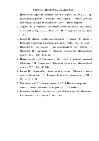 Гонтаренко В.Ю.
СПИСОК ВИКОРИСТАНИХ ДЖЕРЕЛ
1. Національна стратегія розвитку освіти в Україні на 2012–2021 рр.
[Електронний ресурс] // Верховна Рада України. — Режим доступу:
http://zakon5.rada.gov.ua/laws/show/344/2013 — Назва з екрана.
2. Авраева Ю. Б. Методист библиотеки: формула успеха: науч.-метод.
пособ. / Ю. Б. Авраева, Э. С. Очирова. – М.: Либерея-Бибинформ, 2008.
– 96 с.
3. Купіна О. Масова робота: класика жанру та новації / О. Купіна //
Шкільний бібліотечно-інформаційний центр. – 2013. - №7. – С. 17-25.
4. Осипенко В. Нові терміни – нові властивості та зміст роботи / В.
Осипенко, В. Здановська // Шкільний бібліотечно-інформаційний
центр. – 2013. - №6. – С. 23-28.
5. Поперечна Л. Мрії Попелюшки, або Новий функціонал шкільної
бібліотеки / Л. Поперечна // Шкільний бібліотечно-інформаційний
центр. – 2013. - №4. – С. 5-14.
6. Рогова П.І. Інноваційна діяльність освітянських бібліотек в епоху
цивілізаційних змін / П.І. Рогова // Педагогіка і психологія. – 2011. –
№1. – С. 115-124.
7. Сухомлинський В.О. Вибрані твори у 5 т. Т. 4: Павлиська середня
школа. Розмова з молодим директором. – К., 1977. - 640 с.
8. Шепелява І.О. Настільна книга шкільного бібліотекаря / І.О. Шепелява,
Г.М. Іваненко. – Х.: Основа, 2010. – 128 с.
24
 