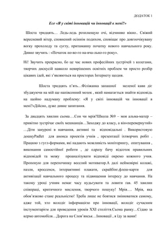 Гонтаренко В.Ю.
ДОДАТОК 1
Есе «Я у світі інновацій чи інновації в мені?»
Шоста тридцять… Ледь-ледь розплющую очі, відчиняю вікно.. Свіжий
вересневий вітер, сповнений осіннім подихом, сповіщає про довгоочікувану
вогку прохолоду та суєту, притаманну початку нового навчального року.
Дивно звучить : «Початок но-во-го на-вча-льно-го року».
Ні! Звучить прекрасно, бо це час нових професійних зустрічей з колегами,
творчих дискусій навколо невирішених освітніх проблем чи просто розбір
цікавих ідей, які з’являються на просторах Інтернету щодня.
Шоста тридцять п’ять…Філіжанка запашної меленої кави діє
збуджуючи на мій ще напівсонний мозок , який намагається знайти відповідь
на щойно надуману проблему: «Я у світі інновацій чи інновації в
мені?»Дійсно, дуже дивне запитання.
За двадцять хвилин сьома….Сон чи мрія?Школа №9 – моя альма-матер –
привітно зустрічає своїх мешканців…Заходжу до класу, а він«перевернутий»
…Діти занурені в навчання, активні та відповідальні . Використовую
дошкуPadlet для анонса проектів учнів , презентації іхтворчих робіт .
Працюю з гугл-формами, які надають можливість моніторингу, опитування ,
виконання самостійної роботи , де одразу бачу відсоток правильних
відповідей та можу проаналізувати відповіді окремо кожного учня.
Пропоную для перепочинку веселий мотиватор.А далі неймовірні колажі,
пазли, кроссенси, інтерактивні плакати, скрайбінг,флеш-карти для
активізації навчального процесу та підвищення інтересу до навчання. На
такому уроці учням немає часу нудьгувати та ловити ґав. 45 хвилин
співпраці, критичного мислення, творчого пошуку! Мрія…. Мрія, яка
обов’язково стане реальністю! Треба лише не боятися змінюватися самому,
адже той, хто володіє інформацією про інновації, володіє сучасним
інстументарієм для проведення уроків ХХІ століття.Сьома ранку…Сідаю за
кермо автомобіля…Дорога на Слов’янськ…Інновації , я їду за вами!
25
 