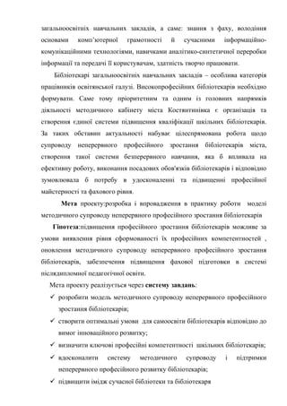 Гонтаренко В.Ю.
загальноосвітніх навчальних закладів, а саме: знання з фаху, володіння
основами комп’ютерної грамотності й сучасними інформаційно-
комунікаційними технологіями, навичками аналітико-синтетичної переробки
інформації та передачі її користувачам, здатність творчо працювати.
Бібліотекарі загальноосвітніх навчальних закладів – особлива категорія
працівників освітянської галузі. Високопрофесійних бібліотекарів необхідно
формувати. Саме тому пріоритетним та одним із головних напрямків
діяльності методичного кабінету міста Костянтинівка є організація та
створення єдиної системи підвищення кваліфікації шкільних бібліотекарів.
За таких обставин актуальності набуває цілеспрямована робота щодо
супроводу неперервного професійного зростання бібліотекарів міста,
створення такої системи безперервного навчання, яка б впливала на
ефективну роботу, виконання посадових обов'язків бібліотекарів і відповідно
зумовлювала б потребу в удосконаленні та підвищенні професійної
майстерності та фахового рівня.
Мета проекту:розробка і впровадження в практику роботи моделі
методичного супроводу неперервного професійного зростання бібліотекарів
Гіпотеза:підвищення професійного зростання бібліотекарів можливе за
умови виявлення рівня сформованості їх професійних компетентностей ,
оновлення методичного супроводу неперервного професійного зростання
бібліотекарів, забезпечення підвищення фахової підготовки в системі
післядипломної педагогічної освіти.
Мета проекту реалізується через систему завдань:
 розробити модель методичного супроводу неперервного професійного
зростання бібліотекарів;
 створити оптимальні умови для самоосвіти бібліотекарів відповідно до
вимог інноваційного розвитку;
 визначити ключові професійні компетентності шкільних бібліотекарів;
 вдосконалити систему методичного супроводу і підтримки
неперервного професійного розвитку бібліотекарів;
 підвищити імідж сучасної бібліотеки та бібліотекаря
29
 