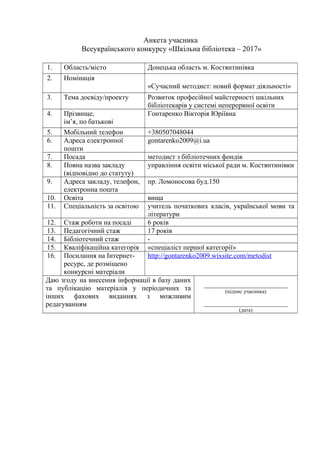 Гонтаренко В.Ю.
Анкета учасника
Всеукраїнського конкурсу «Шкільна бібліотека – 2017»
1. Область/місто Донецька область м. Костянтинівка
2. Номінація
«Сучасний методист: новий формат діяльності»
3. Тема досвіду/проекту Розвиток професійної майстерності шкільних
бібліотекарів у системі неперервної освіти
4. Прізвище,
ім’я, по батькові
Гонтаренко Вікторія Юріївна
5. Мобільний телефон +380507048044
6. Адреса електронної
пошти
gontarenko2009@i.ua
7. Посада методист з бібліотечних фондів
8. Повна назва закладу
(відповідно до статуту)
управління освіти міської ради м. Костянтинівки
9. Адреса закладу, телефон,
електронна пошта
пр. Ломоносова буд.150
10. Освіта вища
11. Спеціальність за освітою учитель початкових класів, української мови та
літератури
12. Стаж роботи на посаді 6 років
13. Педагогічний стаж 17 років
14. Бібліотечний стаж -
15. Кваліфікаційна категорія «спеціаліст першої категорії»
16. Посилання на Інтернет-
ресурс, де розміщено
конкурсні матеріали
http://gontarenko2009.wixsite.com/metodist
Даю згоду на внесення інформації в базу даних
та публікацію матеріалів у періодичних та
інших фахових виданнях з можливим
редагуванням
________________________
(підпис учасника)
________________________
(дата)
3
 