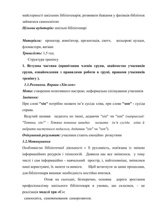 Гонтаренко В.Ю.
майстерності шкільних бібліотекарів; розвивати бажання у фахівців бібліотек
займатися самоосвітою
Цільова аудиторія: шкільні бібліотекарі
Матеріали: проектор, комп'ютер, презентація, скотч, кольорові кульки,
фломастери, ватман
Тривалість: 1,5 год.
Структура тренінгу
1. Вступна частина (привітання членів групи, знайомство учасників
групи, ознайомлення з правилами роботи в групі, правами учасників
тренінгу ).
1.1.Розминка. Вправа «Хіп-хоп»
Мета: створення позитивного настрою, неформальне спілкування учасників
Завдання:
При слові "хіп" потрібно назвати ім’я сусіда зліва, при слове "хоп" - сусіда
справа.
Ведучий називає педагога по імені, додаючи "хіп" чи "хоп" (наприклад:
"Тетяна, хіп!" - Тетяна повинна швидко назвати ім’я сусіда зліва й
вибрати наступного педагога, додавши "хіп" чи "хоп").
Очікуваний результат: учасники стають емоційно розкутими
1.2.Мотивування
Особливістю бібліотечної діяльності є її рухливість, пов'язана із зміною
інформаційних ресурсів і технологій. Довкола нас все змінилося, у тому
числі і сам інформаційно - навчальний простір, і, найголовніше, змінилися
наші користувачі, їх запити та вимоги. Щоб встигнути за цими процесами,
для бібліотекаря виникає необхідність постійно вчитися.
Отож на сьогодні, безперечно, основна дорога зростання
професіоналізму шкільного бібліотекаря в умовах, що склалися, – це
реалізація моделі три «С»:
самоосвіта, самовиховання саморозвиток.
36
 