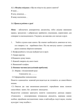 Гонтаренко В.Ю.
1.3. «Мозаїка очікувань » Що ви очікуєте від даного заняття?
Я знаю…
Я хочу дізнатися….
Я можу поділитися…
1.4. Правила роботи в групі
Мета - забезпечити демократичну дисципліну, тобто свідоме виконання
правил, зрозумілих і добровільно прийнятих учасниками, сприятливих для
співпраці та взаємодопомоги. З’ясувати, що важливо для злагоди в групі.
1. Умійте слухати одне одного. Це означає необхідність дивитися на того,
хто говорить і не перебивати його. Під час виступу одного з учасників
решта повинна зберігати мовчання.
2. Конфедеційність того,що відбувається в групі.
3. Говори коротко.
4.Поважати думку інших.
5. Кожний говорить від свого імені.
6. Вимкнений телефон.
2. Основна частина (актуалізація проблеми).
2.1. Вправа «Асоціативний кущ»
Самоосвіта- це……….
2.2 Інформаційне повідомлення
Поняття «самоосвіта» зазвичай розглядається як готовність до самостійного
вчення.
С.І. Ожегов дає таке визначення самоосвіті: «придбання знань шляхом
самостійних занять без допомоги викладача».
Педагогічні словники трактують поняття «самоосвіта» декілька ширше:
«Самоосвіта – цілеспрямована пізнавальна діяльність, керована самою
особою; придбання систематичних знань в якій-небудь галузі науки, техніка
культури і тому подібне ».
37
 