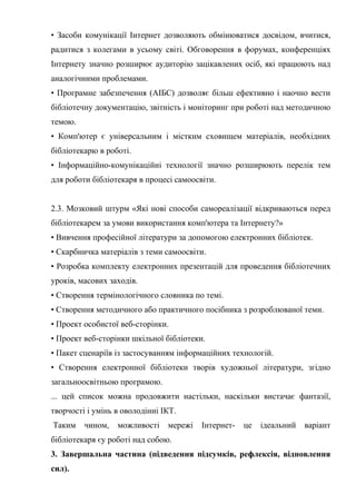 Гонтаренко В.Ю.
• Засоби комунікації Інтернет дозволяють обмінюватися досвідом, вчитися,
радитися з колегами в усьому світі. Обговорення в форумах, конференціях
Інтернету значно розширює аудиторію зацікавлених осіб, які працюють над
аналогічними проблемами.
• Програмне забезпечення (АІБС) дозволяє більш ефективно і наочно вести
бібліотечну документацію, звітність і моніторинг при роботі над методичною
темою.
• Комп'ютер є універсальним і містким сховищем матеріалів, необхідних
бібліотекарю в роботі.
• Інформаційно-комунікаційні технології значно розширюють перелік тем
для роботи бібліотекаря в процесі самоосвіти.
2.3. Мозковий штурм «Які нові способи самореалізації відкриваються перед
бібліотекарем за умови використання комп'ютера та Інтернету?»
• Вивчення професійної літератури за допомогою електронних бібліотек.
• Скарбничка матеріалів з теми самоосвіти.
• Розробка комплекту електронних презентацій для проведення бібліотечних
уроків, масових заходів.
• Створення термінологічного словника по темі.
• Створення методичного або практичного посібника з розроблюваної теми.
• Проект особистої веб-сторінки.
• Проект веб-сторінки шкільної бібліотеки.
• Пакет сценаріїв із застосуванням інформаційних технологій.
• Створення електронної бібліотеки творів художньої літератури, згідно
загальноосвітньою програмою.
... цей список можна продовжити настільки, наскільки вистачає фантазії,
творчості і умінь в оволодінні ІКТ.
Таким чином, можливості мережі Інтернет- це ідеальний варіант
бібліотекаря єу роботі над собою.
3. Завершальна частина (підведення підсумків, рефлексія, відновлення
сил).
39
 